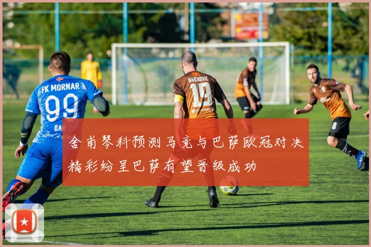 舍甫琴科预测马竞与巴萨欧冠对决精彩纷呈巴萨有望晋级成功