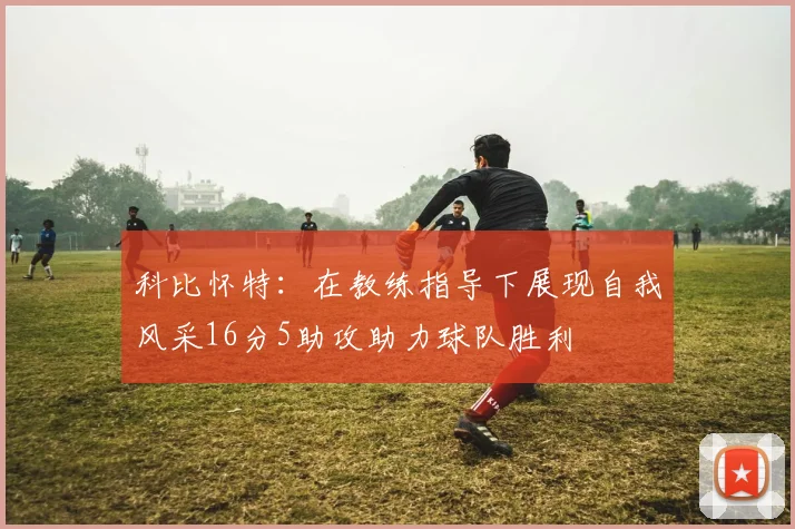 科比怀特：在教练指导下展现自我风采16分5助攻助力球队胜利