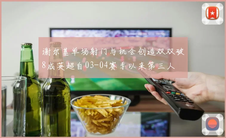 谢尔基单场射门与机会创造双双破8成英超自03-04赛季以来第三人