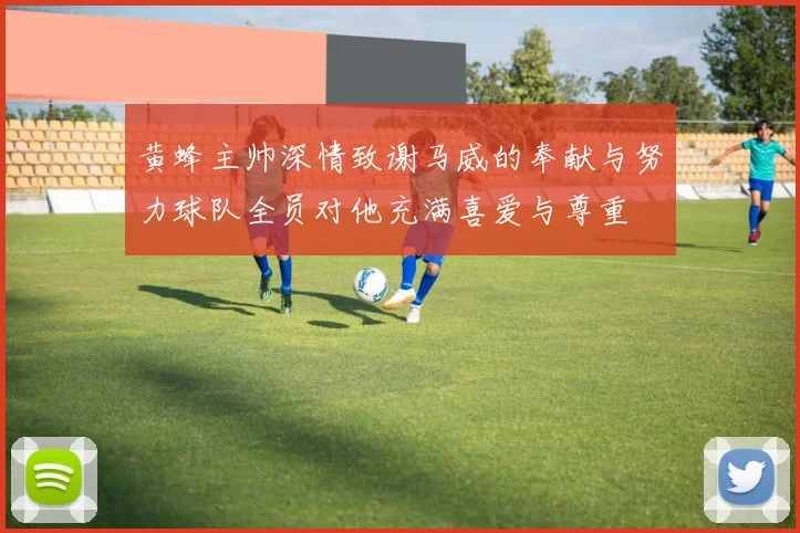黄蜂主帅深情致谢马威的奉献与努力球队全员对他充满喜爱与尊重
