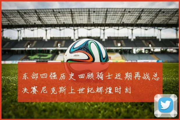 东部四强历史回顾骑士近期再战总决赛尼克斯上世纪辉煌时刻