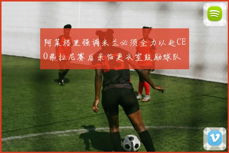 阿莱格里强调米兰必须全力以赴CEO弗拉尼赛后亲临更衣室鼓励球队