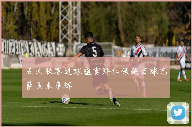 五大联赛进球盛宴拜仁领跑百球巴萨国米争辉