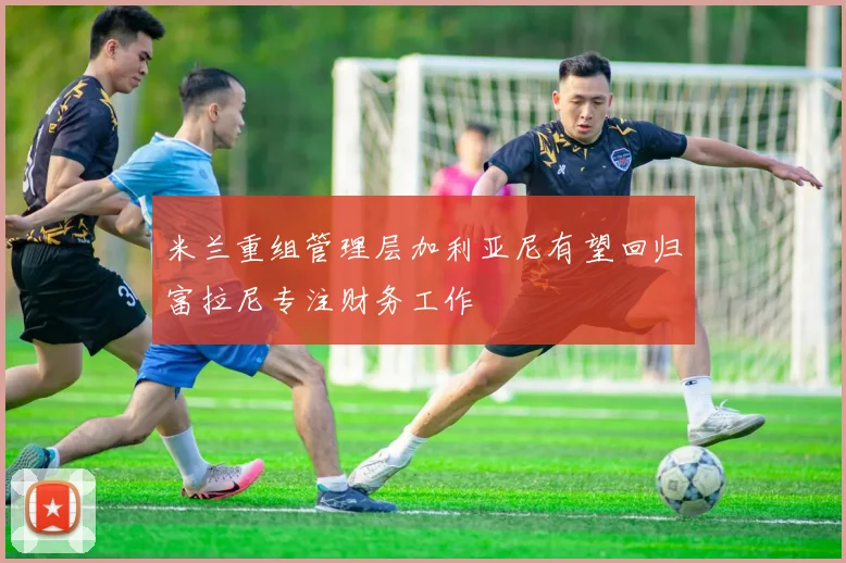 米兰重组管理层加利亚尼有望回归富拉尼专注财务工作