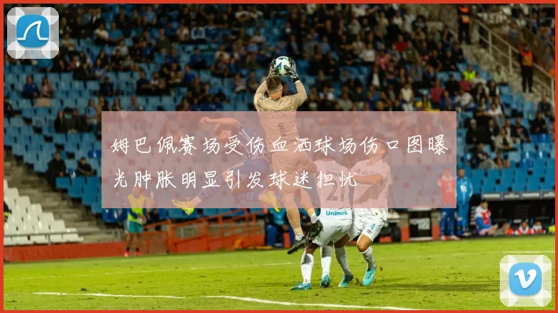 姆巴佩赛场受伤血洒球场伤口图曝光肿胀明显引发球迷担忧