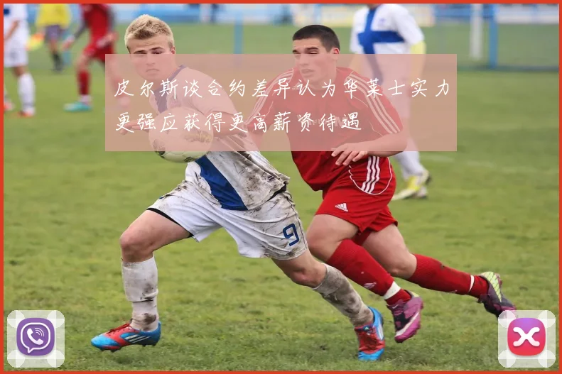 皮尔斯谈合约差异认为华莱士实力更强应获得更高薪资待遇