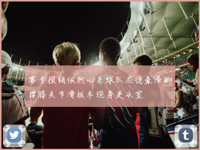 赛季报销依然心系球队尼德豪泽脚撑膝关节滑板车现身更衣室
