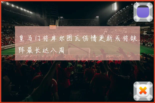 皇马门将库尔图瓦伤情更新或将缺阵最长达八周