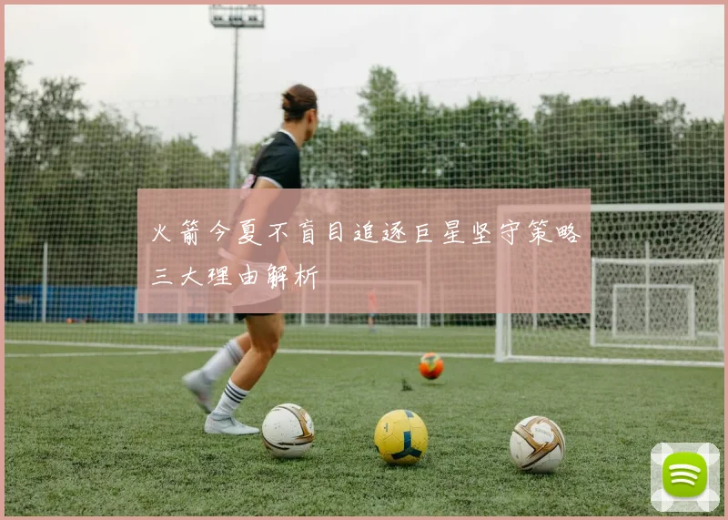 火箭今夏不盲目追逐巨星坚守策略三大理由解析