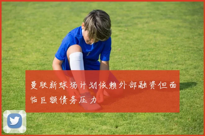 曼联新球场计划依赖外部融资但面临巨额债务压力