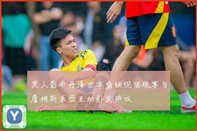 黑人影帝丹泽尔华盛顿现场观赛与詹姆斯亲密互动引发热议