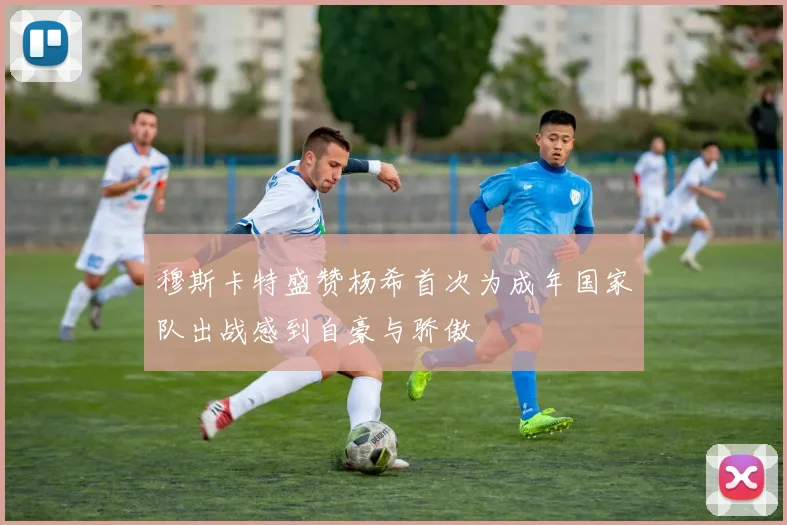 穆斯卡特盛赞杨希首次为成年国家队出战感到自豪与骄傲